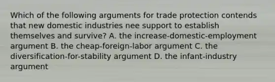 Which of the following arguments for trade protection contends that new domestic industries nee support to establish themselves and survive? A. the increase-domestic-employment argument B. the cheap-foreign-labor argument C. the diversification-for-stability argument D. the infant-industry argument