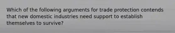 Which of the following arguments for trade protection contends that new domestic industries need support to establish themselves to survive?