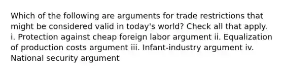 Which of the following are arguments for trade restrictions that might be considered valid in today's world? Check all that apply. i. Protection against cheap foreign labor argument ii. Equalization of production costs argument iii. Infant-industry argument iv. National security argument