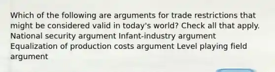 Which of the following are arguments for trade restrictions that might be considered valid in today's world? Check all that apply. National security argument Infant-industry argument Equalization of production costs argument Level playing field argument