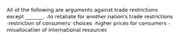 All of the following are arguments against trade restrictions except _______. -to retaliate for another nation's trade restrictions -restriction of consumers' choices -higher prices for consumers -misallocation of international resources