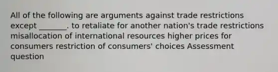 All of the following are arguments against trade restrictions except _______. to retaliate for another nation's trade restrictions misallocation of international resources higher prices for consumers restriction of consumers' choices Assessment question