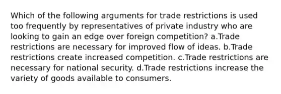 Which of the following arguments for trade restrictions is used too frequently by representatives of private industry who are looking to gain an edge over foreign competition? a.Trade restrictions are necessary for improved flow of ideas. b.Trade restrictions create increased competition. c.Trade restrictions are necessary for national security. d.Trade restrictions increase the variety of goods available to consumers.