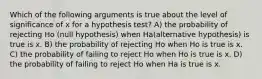 Which of the following arguments is true about the level of significance of x for a hypothesis test? A) the probability of rejecting Ho (null hypothesis) when Ha(alternative hypothesis) is true is x. B) the probability of rejecting Ho when Ho is true is x. C) the probability of failing to reject Ho when Ho is true is x. D) the probability of failing to reject Ho when Ha is true is x.