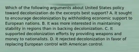 Which of the following arguments about United States policy toward decolonization do the excerpts best support? A. It sought to encourage decolonization by withholding economic support to European nations. B. It was more interested in maintaining stability in regions than in backing decolonization. C. It supported decolonization efforts by providing weapons and money to nationalists. D. It rejected decolonization in favor of replacing European control with American control.