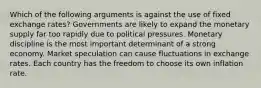 Which of the following arguments is against the use of fixed exchange rates? Governments are likely to expand the monetary supply far too rapidly due to political pressures. Monetary discipline is the most important determinant of a strong economy. Market speculation can cause fluctuations in exchange rates. Each country has the freedom to choose its own inflation rate.