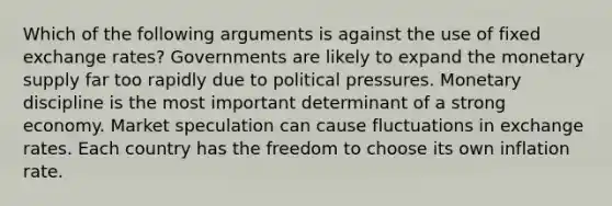 Which of the following arguments is against the use of fixed exchange rates? Governments are likely to expand the monetary supply far too rapidly due to political pressures. Monetary discipline is the most important determinant of a strong economy. Market speculation can cause fluctuations in exchange rates. Each country has the freedom to choose its own inflation rate.