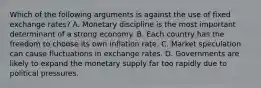 Which of the following arguments is against the use of fixed exchange rates? A. Monetary discipline is the most important determinant of a strong economy. B. Each country has the freedom to choose its own inflation rate. C. Market speculation can cause fluctuations in exchange rates. D. Governments are likely to expand the monetary supply far too rapidly due to political pressures.