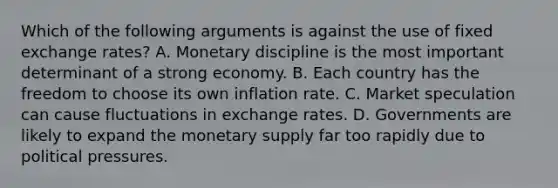 Which of the following arguments is against the use of fixed exchange rates? A. Monetary discipline is the most important determinant of a strong economy. B. Each country has the freedom to choose its own inflation rate. C. Market speculation can cause fluctuations in exchange rates. D. Governments are likely to expand the monetary supply far too rapidly due to political pressures.