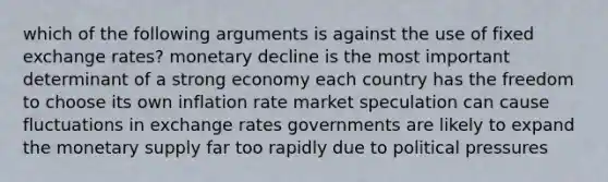 which of the following arguments is against the use of fixed exchange rates? monetary decline is the most important determinant of a strong economy each country has the freedom to choose its own inflation rate market speculation can cause fluctuations in exchange rates governments are likely to expand the monetary supply far too rapidly due to political pressures