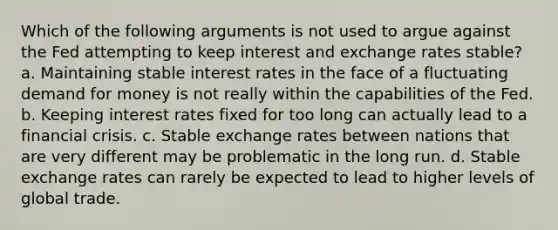 Which of the following arguments is not used to argue against the Fed attempting to keep interest and exchange rates stable? a. Maintaining stable interest rates in the face of a fluctuating demand for money is not really within the capabilities of the Fed. b. Keeping interest rates fixed for too long can actually lead to a financial crisis. c. Stable exchange rates between nations that are very different may be problematic in the long run. d. Stable exchange rates can rarely be expected to lead to higher levels of global trade.