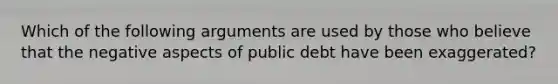 Which of the following arguments are used by those who believe that the negative aspects of public debt have been exaggerated?