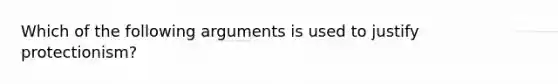 Which of the following arguments is used to justify protectionism?