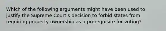 Which of the following arguments might have been used to justify the Supreme Court's decision to forbid states from requiring property ownership as a prerequisite for voting?