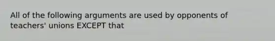 All of the following arguments are used by opponents of teachers' unions EXCEPT that