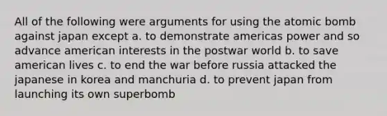 All of the following were arguments for using the atomic bomb against japan except a. to demonstrate americas power and so advance american interests in the postwar world b. to save american lives c. to end the war before russia attacked the japanese in korea and manchuria d. to prevent japan from launching its own superbomb