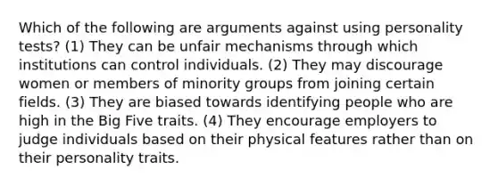 Which of the following are arguments against using personality tests? (1) They can be unfair mechanisms through which institutions can control individuals. (2) They may discourage women or members of minority groups from joining certain fields. (3) They are biased towards identifying people who are high in the Big Five traits. (4) They encourage employers to judge individuals based on their physical features rather than on their personality traits.