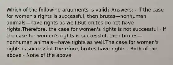 Which of the following arguments is valid? Answers: - If the case for women's rights is successful, then brutes—nonhuman animals—have rights as well.But brutes do not have rights.Therefore, the case for women's rights is not successful - If the case for women's rights is successful, then brutes—nonhuman animals—have rights as well.The case for women's rights is successful.Therefore, brutes have rights - Both of the above - None of the above