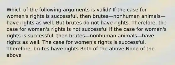 Which of the following arguments is valid? If the case for women's rights is successful, then brutes—nonhuman animals—have rights as well. But brutes do not have rights. Therefore, the case for women's rights is not successful If the case for women's rights is successful, then brutes—nonhuman animals—have rights as well. The case for women's rights is successful. Therefore, brutes have rights Both of the above None of the above