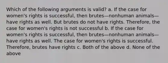 Which of the following arguments is valid? a. If the case for women's rights is successful, then brutes—nonhuman animals—have rights as well. But brutes do not have rights. Therefore, the case for women's rights is not successful b. If the case for women's rights is successful, then brutes—nonhuman animals—have rights as well. The case for women's rights is successful. Therefore, brutes have rights c. Both of the above d. None of the above