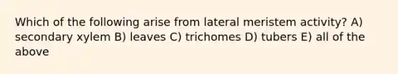 Which of the following arise from lateral meristem activity? A) secondary xylem B) leaves C) trichomes D) tubers E) all of the above