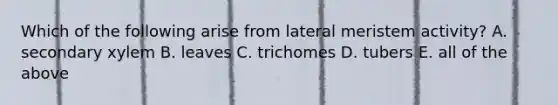 Which of the following arise from lateral meristem activity? A. secondary xylem B. leaves C. trichomes D. tubers E. all of the above