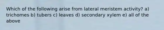 Which of the following arise from lateral meristem activity? a) trichomes b) tubers c) leaves d) secondary xylem e) all of the above