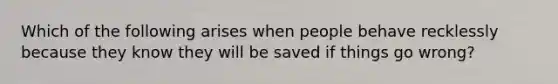 Which of the following arises when people behave recklessly because they know they will be saved if things go wrong?