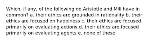 Which, if any, of the following do Aristotle and Mill have in common? a. their ethics are grounded in rationality b. their ethics are focused on happiness c. their ethics are focused primarily on evaluating actions d. their ethics are focused primarily on evaluating agents e. none of these