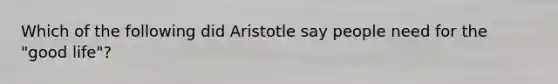 Which of the following did Aristotle say people need for the "good life"?