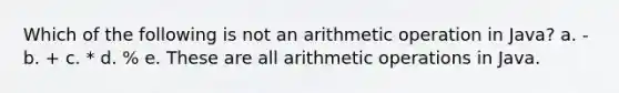 Which of the following is not an arithmetic operation in Java? a. - b. + c. * d. % e. These are all arithmetic operations in Java.