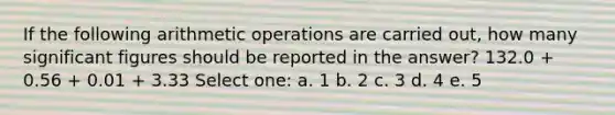 If the following arithmetic operations are carried out, how many significant figures should be reported in the answer? 132.0 + 0.56 + 0.01 + 3.33 Select one: a. 1 b. 2 c. 3 d. 4 e. 5