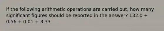 if the following arithmetic operations are carried out, how many significant figures should be reported in the answer? 132.0 + 0.56 + 0.01 + 3.33