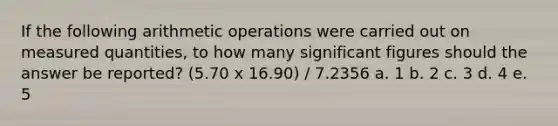 If the following arithmetic operations were carried out on measured quantities, to how many significant figures should the answer be reported? (5.70 x 16.90) / 7.2356 a. 1 b. 2 c. 3 d. 4 e. 5