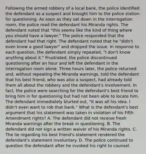 Following the armed robbery of a local bank, the police identified the defendant as a suspect and brought him to the police station for questioning. As soon as they sat down in the interrogation room, the police read the defendant his Miranda rights. The defendant noted that "this seems like the kind of thing where you should have a lawyer." The police responded that the defendant had that right. The defendant noted that he "didn't even know a good lawyer" and dropped the issue. In response to each question, the defendant simply repeated, "I don't know anything about it." Frustrated, the police discontinued questioning after an hour and left the defendant in the interrogation room alone. Three hours later, the police returned and, without repeating the Miranda warnings, told the defendant that his best friend, who was also a suspect, had already told them all about the robbery and the defendant's involvement. In fact, the police were searching for the defendant's best friend to bring him in for questioning but had not been able to locate him. The defendant immediately blurted out, "It was all his idea. I didn't even want to rob that bank." What is the defendant's best argument that his statement was taken in violation of his Fifth Amendment rights? A. The defendant did not receive fresh Miranda warnings after the break in questioning. B. The defendant did not sign a written waiver of his Miranda rights. C. The lie regarding his best friend's statement rendered the defendant's statement involuntary. D. The police continued to question the defendant after he invoked his right to counsel.