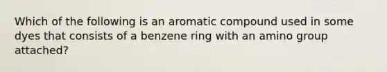 Which of the following is an aromatic compound used in some dyes that consists of a benzene ring with an amino group attached?