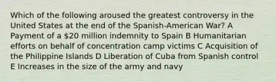 Which of the following aroused the greatest controversy in the United States at the end of the Spanish-American War? A Payment of a 20 million indemnity to Spain B Humanitarian efforts on behalf of concentration camp victims C Acquisition of the Philippine Islands D Liberation of Cuba from Spanish control E Increases in the size of the army and navy