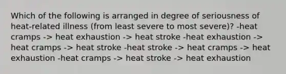 Which of the following is arranged in degree of seriousness of heat-related illness (from least severe to most severe)? -heat cramps -> heat exhaustion -> heat stroke -heat exhaustion -> heat cramps -> heat stroke -heat stroke -> heat cramps -> heat exhaustion -heat cramps -> heat stroke -> heat exhaustion