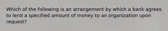 Which of the following is an arrangement by which a bank agrees to lend a specified amount of money to an organization upon request?