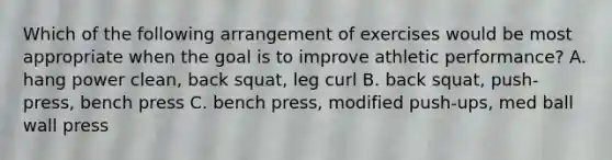 Which of the following arrangement of exercises would be most appropriate when the goal is to improve athletic performance? A. hang power clean, back squat, leg curl B. back squat, push-press, bench press C. bench press, modified push-ups, med ball wall press