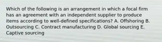 Which of the following is an arrangement in which a focal firm has an agreement with an independent supplier to produce items according to​ well-defined specifications? A. Offshoring B. Outsourcing C. Contract manufacturing D. Global sourcing E. Captive sourcing