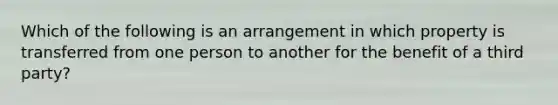 Which of the following is an arrangement in which property is transferred from one person to another for the benefit of a third party?