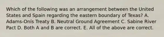 Which of the following was an arrangement between the United States and Spain regarding the eastern boundary of Texas? A. Adams-Onís Treaty B. Neutral Ground Agreement C. Sabine River Pact D. Both A and B are correct. E. All of the above are correct.