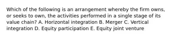 Which of the following is an arrangement whereby the firm​ owns, or seeks to​ own, the activities performed in a single stage of its value​ chain? A. Horizontal integration B. Merger C. Vertical integration D. Equity participation E. Equity joint venture