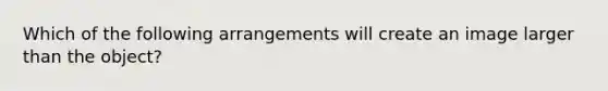 Which of the following arrangements will create an image larger than the object?