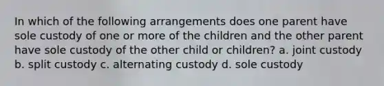 In which of the following arrangements does one parent have sole custody of one or more of the children and the other parent have sole custody of the other child or children? a. joint custody b. split custody c. alternating custody d. sole custody