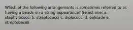 Which of the following arrangements is sometimes referred to as having a beads-on-a-string appearance? Select one: a. staphylococci b. streptococci c. diplococci d. palisade e. streptobacilli