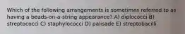 Which of the following arrangements is sometimes referred to as having a beads-on-a-string appearance? A) diplococci B) streptococci C) staphylococci D) palisade E) streptobacilli