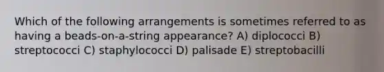 Which of the following arrangements is sometimes referred to as having a beads-on-a-string appearance? A) diplococci B) streptococci C) staphylococci D) palisade E) streptobacilli