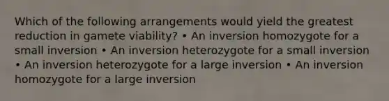 Which of the following arrangements would yield the greatest reduction in gamete viability? • An inversion homozygote for a small inversion • An inversion heterozygote for a small inversion • An inversion heterozygote for a large inversion • An inversion homozygote for a large inversion